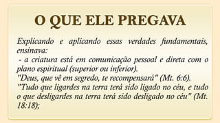 Explicando e aplicando essas verdades fundamentais,
ensinava:
 - a criatura está em comunicação pessoal e direta com o
plano espiritual (superior ou inferior).
"Deus, que vê em segredo, te recompensará" (Mt. 6:6).
"Tudo que ligardes na terra terá sido ligado no céu, e tudo
o que desligardes na terra terá sido desligado no céu" (Mt.
18:18);
 