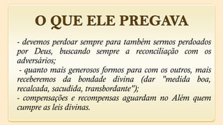 - devemos perdoar sempre para também sermos perdoados
por Deus, buscando sempre a reconciliação com os
adversários;
 - quanto mais generosos formos para com os outros, mais
receberemos da bondade divina (dar "medida boa,
recalcada, sacudida, transbordante");
- compensações e recompensas aguardam no Além quem
cumpre as leis divinas.
 