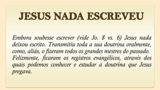 Embora soubesse escrever (vide Jo. 8 vs. 6) Jesus nada
deixou escrito. Transmitiu toda a sua doutrina oralmente,
como, aliás, o fizeram todos os grandes mestres do passado.
Felizmente, ficaram os registros evangélicos, através dos
quais podemos conhecer e estudar a doutrina que Jesus
pregava.
 