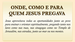 Jesus aproveitava todas as oportunidades junto ao povo
para ensinar e orientar espiritualmente, pregando tanto nos
lares como nas ruas, nas sinagogas como no Templo de
Jerusalém, nas estradas, junto ao mar ou nos montes.
 