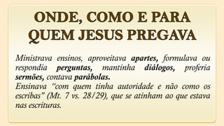 Ministrava ensinos, aproveitava apartes, formulava ou
respondia perguntas, mantinha diálogos, proferia
sermões, contava parábolas.
Ensinava “com quem tinha autoridade e não como os
escribas" (Mt. 7 vs. 28/29), que se atinham ao que estava
nas escrituras.
 