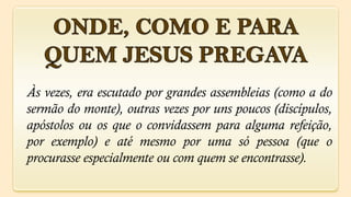 Às vezes, era escutado por grandes assembleias (como a do
sermão do monte), outras vezes por uns poucos (discípulos,
apóstolos ou os que o convidassem para alguma refeição,
por exemplo) e até mesmo por uma só pessoa (que o
procurasse especialmente ou com quem se encontrasse).
 