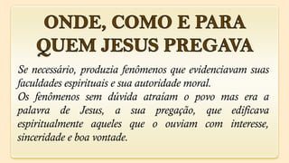 Se necessário, produzia fenômenos que evidenciavam suas
faculdades espirituais e sua autoridade moral.
Os fenômenos sem dúvida atraíam o povo mas era a
palavra de Jesus, a sua pregação, que edificava
espiritualmente aqueles que o ouviam com interesse,
sinceridade e boa vontade.
 