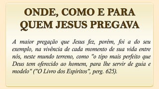 A maior pregação que Jesus fez, porém, foi a do seu
exemplo, na vivência de cada momento de sua vida entre
nós, neste mundo terreno, como "o tipo mais perfeito que
Deus tem oferecido ao homem, para lhe servir de guia e
modelo" ("O Livro dos Espíritos", perg. 625).
 