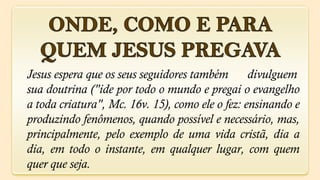 Jesus espera que os seus seguidores também       divulguem
sua doutrina ("ide por todo o mundo e pregai o evangelho
a toda criatura", Mc. 16v. 15), como ele o fez: ensinando e
produzindo fenômenos, quando possível e necessário, mas,
principalmente, pelo exemplo de uma vida cristã, dia a
dia, em todo o instante, em qualquer lugar, com quem
quer que seja.
 