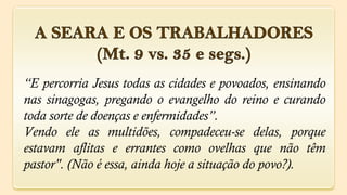 “E percorria Jesus todas as cidades e povoados, ensinando
nas sinagogas, pregando o evangelho do reino e curando
toda sorte de doenças e enfermidades”.
Vendo ele as multidões, compadeceu-se delas, porque
estavam aflitas e errantes como ovelhas que não têm
pastor". (Não é essa, ainda hoje a situação do povo?).
 