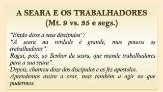 "Então disse a seus discípulos”:
“A seara na verdade é grande, mas poucos os
trabalhadores”.
Rogai, pois, ao Senhor da seara, que mande trabalhadores
para a sua seara".
Depois, chamou doze dos discípulos e os fez apóstolos.
Aprendemos assim a orar, mas também a agir no que
pudermos.
 