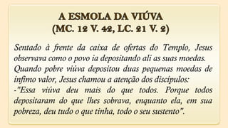 Sentado à frente da caixa de ofertas do Templo, Jesus
observava como o povo ia depositando ali as suas moedas.
Quando pobre viúva depositou duas pequenas moedas de
ínfimo valor, Jesus chamou a atenção dos discípulos:
-"Essa viúva deu mais do que todos. Porque todos
depositaram do que lhes sobrava, enquanto ela, em sua
pobreza, deu tudo o que tinha, todo o seu sustento".
 