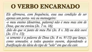 Ele afirmava, com frequência, essa sua condição de ser
apenas um porta- voz ou mensageiro:
-o meu ensino (doutrina, palavra) não é meu mas sim de
Deus, que me enviou (Jo. 7 vs. 16);
-falo do que vi junto de meu Pai (Jo. 8 v. 38) ou dele ouvi
(Jo. 15 v. 15);
-a semente é a palavra de Deus (Jo. 8 vs. 9/15) que lanço,
como semeador, a todos quantos ouvem, dependendo a
frutificação da ideia do tipo de "solo" em que ela cair.
 