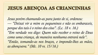 Jesus porém chamando-as para junto de si, ordenou:
— "Deixai vir a mim os pequeninos e não os embaraceis,
porque dos tais é o reino dos céus". (Lc. 18 v. 16.)
"Em verdade vos digo: Quem não receber o reino de Deus
como uma criança, de maneira nenhuma entrará nele”.
"Então, tomando-as nos braços, e impondo-lhes as mãos,
as abençoava." (Mc. 10 vs. 15/16.)
 