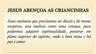 Jesus ensinava que precisamos ser dóceis e de mente
receptiva, sem malícia como uma criança, para
podermos adquirir espiritualidade, penetrar em
plano superior do espírito, onde o bem reina e há
paz e amor.
 