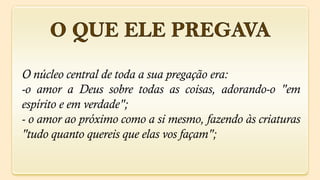 O núcleo central de toda a sua pregação era:
-o amor a Deus sobre todas as coisas, adorando-o "em
espírito e em verdade";
- o amor ao próximo como a si mesmo, fazendo às criaturas
"tudo quanto quereis que elas vos façam";
 