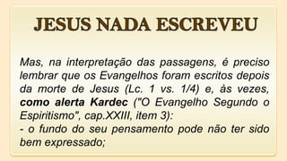 Mas, na interpretação das passagens, é preciso
lembrar que os Evangelhos foram escritos depois
da morte de Jesus (Lc. 1 vs. 1/4) e, às vezes,
como alerta Kardec ("O Evangelho Segundo o
Espiritismo", cap.XXIII, item 3):
- o fundo do seu pensamento pode não ter sido
bem expressado;
 