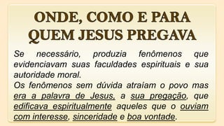 Se necessário, produzia fenômenos que
evidenciavam suas faculdades espirituais e sua
autoridade moral.
Os fenômenos sem dúvida atraíam o povo mas
era a palavra de Jesus, a sua pregação, que
edificava espiritualmente aqueles que o ouviam
com interesse, sinceridade e boa vontade.
 