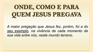 A maior pregação que Jesus fez, porém, foi a do
seu exemplo, na vivência de cada momento de
sua vida entre nós, neste mundo terreno.
 