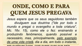 Jesus espera que os seus seguidores também
divulguem sua doutrina ("ide por todo o
mundo e pregai o evangelho a toda criatura",
Mc. 16v. 15), como ele o fez: ensinando e
produzindo fenômenos, quando possível e
necessário, mas, principalmente, pelo exemplo
de uma vida cristã, dia a dia, em todo o instante,
 