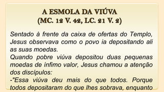 Sentado à frente da caixa de ofertas do Templo,
Jesus observava como o povo ia depositando ali
as suas moedas.
Quando pobre viúva depositou duas pequenas
moedas de ínfimo valor, Jesus chamou a atenção
dos discípulos:
-"Essa viúva deu mais do que todos. Porque
todos depositaram do que lhes sobrava, enquanto
 