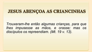 Trouxeram-lhe então algumas crianças, para que
lhes impusesse as mãos, e orasse; mas os
discípulos os repreendiam. (Mt. 19 v. 13).
 