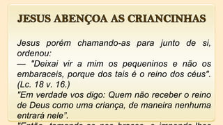 Jesus porém chamando-as para junto de si,
ordenou:
— "Deixai vir a mim os pequeninos e não os
embaraceis, porque dos tais é o reino dos céus".
(Lc. 18 v. 16.)
"Em verdade vos digo: Quem não receber o reino
de Deus como uma criança, de maneira nenhuma
entrará nele”.
 