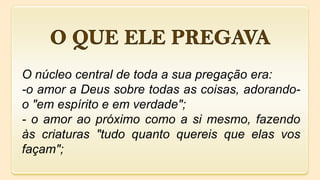 O núcleo central de toda a sua pregação era:
-o amor a Deus sobre todas as coisas, adorando-
o "em espírito e em verdade";
- o amor ao próximo como a si mesmo, fazendo
às criaturas "tudo quanto quereis que elas vos
façam";
 