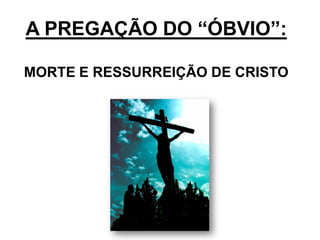 A PREGAÇÃO DO “ÓBVIO”:

MORTE E RESSURREIÇÃO DE CRISTO
 