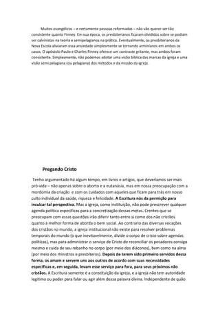 Muitos evangélicos – e certamente pessoas reformadas – não vão querer ser tão
consistente quanto Finney. Em sua época, os presbiterianos ficaram divididos sobre se podiam
ser calvinistas na teoria e semipelagianos na prática. Eventualmente, os presbiterianos da
Nova Escola aliviaram essa ansiedade simplesmente se tornando arminianos em ambos os
casos. O apóstolo Paulo e Charles Finney oferece um contraste gritante, mas ambos foram
consistente. Simplesmente, não podemos adotar uma visão bíblica das marcas da igreja e uma
visão semi pelagiana (ou pelagiana) dos métodos e da missão da igreja.

Pregando Cristo
Tenho argumentado há algum tempo, em livros e artigos, que deveríamos ser mais
pró-vida – não apenas sobre o aborto e a eutanásia, mas em nossa preocupação com a
mordomia da criação e com os cuidados com aqueles que ficam para trás em nosso
culto individual da saúde, riqueza e felicidade. A Escritura nós da permição para
inculcar tal perspectiva. Mas a igreja, como instituição, não pode prescrever qualquer
agenda política especificas para a concretização dessas metas. Crentes que se
preocupam com essas questões irão diferir tanto entre si como dos não cristãos
quanto à melhor forma de aborda o bem social. Ao contrario das diversas vocações
dos cristãos no mundo, a igreja institucional não existe para resolver problemas
temporais do mundo (o que inevitavelmente, divide o corpo de cristo sobre agendas
políticas), mas para administrar o serviço de Cristo de reconciliar os pecadores consigo
mesmo e cuida de seu rebanho no corpo (por meio dos diáconos), bem como na alma
(por meio dos ministros e presbíteros). Depois de terem sido primeiro servidos dessa
forma, os amam e servem uns aos outros de acordo com suas necessidades
específicas e, em seguida, levam esse serviço para fora, para seus próximos não
cristãos. A Escritura somente é a constituição da igreja, e a igreja não tem autoridade
legitima ou poder para falar ou agir além dessa palavra divina. Independente de quão

 