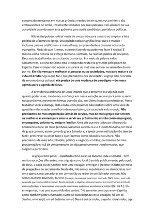 convencido estejamos em nossas próprias mentes de em quem vota ministro são
embaixadores de Cristo, totalmente limitados por suas palavras. Eles abusam da sua
autoridade quando usam este gabinete para apóia candidatos, partidos e políticas.
Não é discipulado radical muda de um partido para o outro ou ampliar a lista
política de afazeres na igreja. Discipulado radical significa levar para o mundo –
inclusive para os cristãos m – a maravilhosa, surpreendente e ofensiva notícia do
evangelho. Nada do que fizemos, estamos fazendo ou podemos fazer é radical. É
mesma velha historia do esforço Humano. Contudo, na reunião pública de seu povo,
Deus esta trabalhando,ressuscitando os mortos. Por meio da palavra e dos
sacramentos, o reino de Cristo está irrompendo nesta era presente pelo poder do
Espírito. Esse irromper não apoiar a atual era do mal, mas semear as sementes da era
por vir. Ele não vem para melhorar as pessoas ou as sociedades, mas para matar e da
vida em Cristo. Seja o que for o que precisemos nas sociedades, a igreja não necessita
de uma mudança cultural; ela precisa de uma mudança de paradigma – de nossa
agenda para a agenda de Deus.
A providência ordinária de Deus impede que a presente era seja tão ruim
quanto poderia ser, dando-nos confiança em nossa vocação secular para amar e servir
nosso próximo, mesmo em formas que não são, em última instancia,redentoras. Posso
trabalhar votar e dialoga, lado a lado, com próximos não Cristãos sobre uma serie de
questões relacionadas á melhoria de nosso bairro, da sociedade e do mundo. Não
precisamos de mais organização Cristãs de serviço, mas de mais igrejas que servem
às ovelhas e as enviam para amar e servir seu próximo não cristão como empregado,
empregador, voluntario, amigo e familiar. Uma vês que nós todos partilhamos da
consciência da lei de Deus (embora possamos suprimi-la e o Espírito trabalha por meio
da graça comum, assim como da graça Salvadora, a igreja como instituição não tem de
fazer, prescrever ou ditar tudo o que fazemos como cidadãos na cultura. Não
precisamos de mais arte, filosofia, política e negócios cristãos; precisamos de mais
proclamação cristã de pensamento e de vida genuinamente transformados, que
surgem a partir dela.
A igreja como povo – espalhado como sal e luz durante toda a semana – tem
muitas vocações diferentes, mas a igreja como local (reunida publicamente, pelo apelo
de Deus, a cada dia do Senhor) tem uma vocação: entregar e (receber) Cristo por meio
da pregação e do sacramento. Neste dia, não somos republicanos ou democratas com
uma agenda, mas pecadores em comunhão ao redor de um Salvador comum. Não
somos Builders Boomers, Busters (ou seja, pessoa que nasceram antes de 1945, isto e, antes da
segunda guerra mundial terminar. Neste período, o objetivo dos americanos era construir um estilo de
vida confortável e desenvolver uma nação americana poderosa, econômica e militar) [N. da R.]. Ou

emergentes, mas uma comunhão dos santos. “Há somente um corpo e um Espírito,
como também fostes chamados numa só esperança da vossa vocação; há um só
Senhor, uma só fé, um só batismo; um só Deus é pai de todos, o qual e sobre todos, age

 