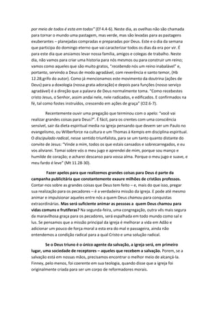 por meio de todos é esta em todos” (Ef 4.4-6). Neste dia, as ovelhas não são chamada
para tornar o mundo uma pastagem, mas verde, mas são levadas para as pastagens
exuberantes – planejadas compradas e preparadas por Deus. Este e o dia da semana
que participa do domingo eterno que vai caracterizar todos os dias da era por vir. É
para este dia que ansiamos levar nossa família, amigos e colegas de trabalho. Neste
dia, não vamos para criar uma historia para nós mesmos ou para construir um reino;
vamos como aqueles que são muito gratos, “recebendo nós um reino inabalável” e,
portanto, servindo a Deus de modo agradável, com reverência e santo temor, (Hb
12.28;grifo do autor). Como já mencionamos este movimento da doutrina (ações de
Deus) para a doxologia (nossa grata adoração) e depois para funções (nosso serviço
agradável) é a direção que a palavra de Deus normalmente toma. “Como recebestes
cristo Jesus, o Senhor, assim andai nele, nele radicados, e edificados. E confirmados na
fé, tal como fostes instruídos, crescendo em ações de graça” (Cl2.6-7).
Recentemente ouvir uma pregação que terminou com o apelo: “você vai
realizar grandes coisas para Deus?”. É fácil, para os crentes com uma consciência
sensível, sair da dieta espiritual media na igreja pensando que devem ser um Paulo no
evangelismo, ou Wilberforce na cultura e um Thomas á Kempis em disciplina espiritual.
O discipulado radical, nesse sentido triunfalista, para se um tanto quanto distante do
convite de Jesus: “Vinde a mim, todos os que estais cansados e sobrecarregados, e eu
vos aliviarei. Tomai sobre vós o meu jugo e aprendei de mim, porque sou manço e
humilde de coração; e acharei descanso para vossa alma. Porque o meu jugo e suave, e
meu fardo é leve” (Mt 11.28-30).
Fazer apelos para que realizemos grandes coisas para Deus é parte da
campanha publicitária que constantemente exaure milhões de cristãos professos.
Contar-nos sobre as grandes coisas que Deus tem feito – e, mais do que isso, pregar
sua realização para os pecadores – é a verdadeira missão da igreja. E pode até mesmo
animar e impulsionar aqueles entre nós a quem Deus chamou para conquistas
extraordinárias. Mas será suficiente animar as pessoas a quem Deus chamou para
vidas comuns e frutíferas? Na segunda-feira, uma congregação, outra vês mais segura
da maravilhosa graça para os pecadores, será espalhada em todo mundo como sal e
lus. Se pensamos que a missão principal da igreja é melhorar a vida em Adão e
adicionar um pouco de força moral a esta era do mal e passageira, ainda não
entendemos a condição radical para a qual Cristo e uma solução radical.
Se o Deus triuno é o único agente da salvação, a igreja será, em primeiro
lugar, uma sociedade de receptores – aqueles que recebem a salvação. Porem, se a
salvação está em nossas mãos, precisamos encontrar o melhor meio de alcançá-la.
Finney, pelo menos, foi coerente em sua teologia, quando disse que a igreja foi
originalmente criada para ser um corpo de reformadores morais.

 