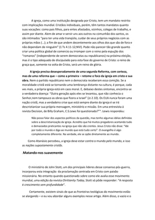 A igreja, como uma instituição designada por Cristo, tem um mandato restrito
com implicações mundial. Cristãos individuais, porém, têm tantos mandatos quanto
suas vocações: como pais filhos, para entes afastados, vizinhos, colegas de trabalho, e
assim por diante. Alem de amar e servir uns aos outros na comunhão dos santos, os
são intimados “para ter uma vida tranqüila, cuidar de seus próprios negócios com as
próprias mãos (...); a fim de que andem decentemente aos olhos dos que são de fora e
não dependam de ninguém” (1 Ts 4.11-12;NVI). Pode não parecer tão grande quanto
criar uma política global de comercio ou irromper com o reino pela espução dos
“romanos” (independente de serem democratas ou republicanos) na próxima eleição,
mas é o tipo adequado de discipulado para esta fase do governo de Cristo: o reino de
graça que, somente na volta de Cristo, será um reino de glória.
A igreja precisa desesperadamente de uma segunda Reforma, com certeza,
mas de uma reforma que – como a primeira – retome o foco da igreja em cristo e sua
obra. Nem o partido republicano nem o democrata receberam essa comição. Se a
moralidade cristã está se tornando uma lembrança distante na cultura, é porque, cada
ves mais, a própria igreja está em caos moral. E, debaixo destes sintomas, encontra-se
a verdadeira doença: “Outra geração após eles se levantou, que não conhecia o
Senhor,nem tampouco as obras que fizera a Israel” (Jz 2.10). Os EUA nunca foram uma
nação cristã, mas a verdadeira crise que está sempre diante da igreja é se irá
descristianizar sua própria mensagem, ministério e missão. Em uma entrevista á
revista Decision, de Billy Graham, C.S.Lews foi questionado?”“. Lewis respondeu:
Não posso falar dos aspectos políticos da questão, mas tenho algumas idéias definidas
sobre a descristianização da igreja. Acredito que há muitos pregadores aceitando tudo
e demasiados praticantes na igreja que não são crentes. Jesus Cristo não disse: “Ide
por todo o mundo e diga ao mundo que está tudo certo”. O evangelho é algo
completamente diferente. Na verdade, ele se opõe diretamente ao mundo.

Como Atanásio percebeu, a igreja deve estar contra o mundo pelo mundo, e isso
as nações supostamente cristãs.
.Matando-nos suavemente

O ministério de John Stott, um dos principais lideres desse consenso pós-guerra,
incorporou esta integração da proclamação centrada em Cristo com paixão
missionária. No entanto quando questionado sobre como ele avalia esse movimento
mundial, uma edição da revista Chritianity Today, Stott só pôde responder: “A resposta
é crescimento sem profundidade”.
Certamente, existem sinais de que as fronteiras teológicas do movimento estão
se alargando – e eu vou abordar alguns exemplos nesse artigo. Além disso, o vazio e o

 