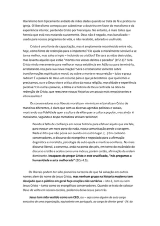 liberalismo tem tipicamente andado de mãos dadas quando se trata de fé e pratica na
igreja. O liberalismo começou por subestimar a doutrina em favor do moralismo e da
experiência interior, perdendo Cristo por hierarquia. No entanto, é mais tolice que
heresia que está nos matando suavemente. Deus não é negado, mas banalizado –
usado para nossos programas de vida, e não recebido, adorado e usufruido.
Cristo é uma fonte de capacitação, mas é amplamente reconhecido entre nós,
hoje, como fonte de redenção para o impotente? Ele ajuda o moralmente sensível a se
torna melhor, mas salva o inpio – incluindo os cristãos? Ele sara as vidas destruídas,
mas levanta aqueles que estão “mortos nos vossos delitos e pecados” (Ef 2.1)? Terá
Cristo vindo meramente para melhorar nossa existência em Adão ou para terminá-la,
arrebatando-nos para sua nova criação? Será o cristianismo somente sobre
transformações espirituais e moral, ou sobre a morte e ressurreição – juízo e graça
radical? É a palavra de Deus um recurso para o que já decidimos que queremos e
precisamos, ou e o Deus vivo e critica ativa da nossa religião, moralidade e experiência
piedosa? Em outras palavras, a Bíblia é a historia de Deus centrada na obra da
redenção de Cristo, que reescreve nossas historias um pouco mais emocionantes e
interessantes?
Os conservadores e os liberais moralizam minimizam e banalizam Cristo de
maneiras diferentes, é claro que com as diversas agendas políticas e sociais,
mostrando sua fidelidade quer a cultura de elite quer a cultura popular, mas ainda é
moralismo. Segundo o bispo metodista William Willimon:
Devido à falta de confiança em nossa historia para efetuar aquilo que ela fala,
para evocar um novo povo do nada, nossa comunicação perde a coragem.
Nada é dito que não possa ser ouvido em outro lugar. (...) Em contexto
conservadores, o discurso do evangelho e negociado para a afirmação
dogmática e moralista, psicologia de auto-ajuda e mantras-soniferos. No mais
discurso liberal, a conversa, anda na ponta dos pés, em torno do escândalo do
discurso cristão e acaba como uma inócua, porém cortês, afirmação da ordem
dominante. Incapazes de pregar Cristo e este crucificado, “nós pregamos a
humanidade e esta melhorada” (2Co 4.5).

Os liberais podem ter sido pioneiros na teoria de que há salvação em outros
nomes alem do nome de Jesus Cristo, mas nenhum grupo na historia moderna tem
desejado que o público em geral faça orações não sectárias – isto é, com ou sem
Jesus Cristo – tanto como os evangélicos conservadores. Quando se trata de colocar
Deus de volta em nossas escolas, podemos deixa Jesus para trás.
Jesus tem sido vestido como um CEO, ou – seja como alguém de auto cargo
executivo de uma organização, equivalente em português, ao cargo de diretor geral - [N. da

 