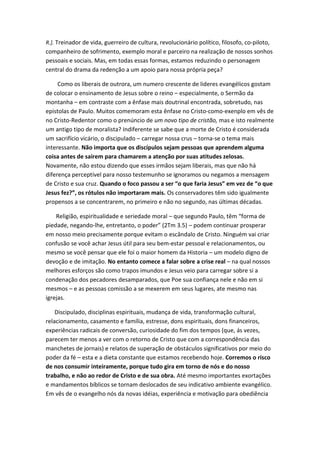 R.]. Treinador de vida, guerreiro de cultura, revolucionário político, filosofo, co-piloto,

companheiro de sofrimento, exemplo moral e parceiro na realização de nossos sonhos
pessoais e sociais. Mas, em todas essas formas, estamos reduzindo o personagem
central do drama da redenção a um apoio para nossa própria peça?
Como os liberais de outrora, um numero crescente de lideres evangélicos gostam
de colocar o ensinamento de Jesus sobre o reino – especialmente, o Sermão da
montanha – em contraste com a ênfase mais doutrinal encontrada, sobretudo, nas
epistolas de Paulo. Muitos comemoram esta ênfase no Cristo-como-exenplo em vês de
no Cristo-Redentor como o prenúncio de um novo tipo de cristão, mas e isto realmente
um antigo tipo de moralista? Indiferente se sabe que a morte de Cristo é considerada
um sacrifício vicário, o discipulado – carregar nossa crus – torna-se o tema mais
interessante. Não importa que os discípulos sejam pessoas que aprendem alguma
coisa antes de saírem para chamarem a atenção por suas atitudes zelosas.
Novamente, não estou dizendo que esses irmãos sejam liberais, mas que não há
diferença perceptível para nosso testemunho se ignoramos ou negamos a mensagem
de Cristo e sua cruz. Quando o foco passou a ser “o que faria Jesus” em vez de “o que
Jesus fez?”, os rótulos não importaram mais. Os conservadores têm sido igualmente
propensos a se concentrarem, no primeiro e não no segundo, nas últimas décadas.
Religião, espiritualidade e seriedade moral – que segundo Paulo, têm “forma de
piedade, negando-lhe, entretanto, o poder” (2Tm 3.5) – podem continuar prosperar
em nosso meio precisamente porque evitam o escândalo de Cristo. Ninguém vai criar
confusão se você achar Jesus útil para seu bem-estar pessoal e relacionamentos, ou
mesmo se você pensar que ele foi o maior homem da Historia – um modelo digno de
devoção e de imitação. No entanto comece a falar sobre a crise real – na qual nossos
melhores esforços são como trapos imundos e Jesus veio para carregar sobre si a
condenação dos pecadores desamparados, que Poe sua confiança nele e não em si
mesmos – e as pessoas comissão a se mexerem em seus lugares, ate mesmo nas
igrejas.
Discipulado, disciplinas espirituais, mudança de vida, transformação cultural,
relacionamento, casamento e família, estresse, dons espirituais, dons financeiros,
experiências radicais de conversão, curiosidade do fim dos tempos (que, ás vezes,
parecem ter menos a ver com o retorno de Cristo que com a correspondência das
manchetes de jornais) e relatos de superação de obstáculos significativos por meio do
poder da fé – esta e a dieta constante que estamos recebendo hoje. Corremos o risco
de nos consumir inteiramente, porque tudo gira em torno de nós e do nosso
trabalho, e não ao redor de Cristo e de sua obra. Até mesmo importantes exortações
e mandamentos bíblicos se tornam deslocados de seu indicativo ambiente evangélico.
Em vês de o evangelho nós da novas idéias, experiência e motivação para obediência

 