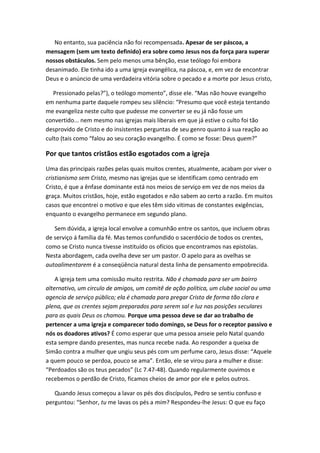 No entanto, sua paciência não foi recompensada. Apesar de ser páscoa, a
mensagem (sem um texto definido) era sobre como Jesus nos da força para superar
nossos obstáculos. Sem pelo menos uma bênção, esse teólogo foi embora
desanimado. Ele tinha ido a uma igreja evangélica, na páscoa, e, em vez de encontrar
Deus e o anúncio de uma verdadeira vitória sobre o pecado e a morte por Jesus cristo,
Pressionado pelas?”), o teólogo momento”, disse ele. “Mas não houve evangelho
em nenhuma parte daquele rompeu seu silêncio: “Presumo que você esteja tentando
me evangeliza neste culto que pudesse me converter se eu já não fosse um
convertido... nem mesmo nas igrejas mais liberais em que já estive o culto foi tão
desprovido de Cristo e do insistentes perguntas de seu genro quanto á sua reação ao
culto (tais como “falou ao seu coração evangelho. É como se fosse: Deus quem?”

Por que tantos cristãos estão esgotados com a igreja
Uma das principais razões pelas quais muitos crentes, atualmente, acabam por viver o
cristianismo sem Cristo, mesmo nas igrejas que se identificam como centrado em
Cristo, é que a ênfase dominante está nos meios de serviço em vez de nos meios da
graça. Muitos cristãos, hoje, estão esgotados e não sabem ao certo a razão. Em muitos
casos que encontrei o motivo e que eles têm sido vitimas de constantes exigências,
enquanto o evangelho permanece em segundo plano.
Sem dúvida, a igreja local envolve a comunhão entre os santos, que incluem obras
de serviço á família da fé. Mas temos confundido o sacerdócio de todos os crentes,
como se Cristo nunca tivesse instituído os ofícios que encontramos nas epistolas.
Nesta abordagem, cada ovelha deve ser um pastor. O apelo para as ovelhas se
autoalimentarem é a conseqüência natural desta linha de pensamento empobrecida.
A igreja tem uma comissão muito restrita. Não é chamada para ser um bairro
alternativo, um circulo de amigos, um comitê de ação política, um clube social ou uma
agencia de serviço público; ela é chamada para pregar Cristo de forma tão clara e
plena, que os crentes sejam preparados para serem sal e luz nas posições seculares
para as quais Deus os chamou. Porque uma pessoa deve se dar ao trabalho de
pertencer a uma igreja e comparecer todo domingo, se Deus for o receptor passivo e
nós os doadores ativos? É como esperar que uma pessoa anseie pelo Natal quando
esta sempre dando presentes, mas nunca recebe nada. Ao responder a queixa de
Simão contra a mulher que ungiu seus pés com um perfume caro, Jesus disse: “Aquele
a quem pouco se perdoa, pouco se ama”. Então, ele se virou para a mulher e disse:
“Perdoados são os teus pecados” (Lc 7.47-48). Quando regularmente ouvimos e
recebemos o perdão de Cristo, ficamos cheios de amor por ele e pelos outros.
Quando Jesus começou a lavar os pés dos discípulos, Pedro se sentiu confuso e
perguntou: “Senhor, tu me lavas os pés a mim? Respondeu-lhe Jesus: O que eu faço

 