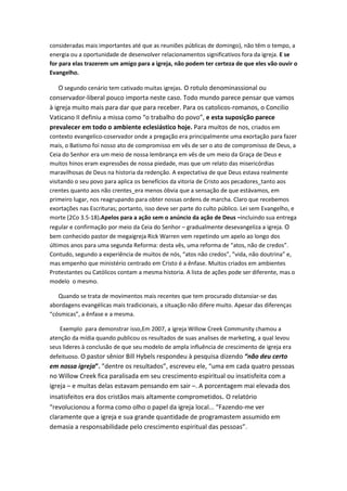 consideradas mais importantes até que as reuniões públicas de domingo), não têm o tempo, a
energia ou a oportunidade de desenvolver relacionamentos significativos fora da igreja. E se
for para elas trazerem um amigo para a igreja, não podem ter certeza de que eles vão ouvir o
Evangelho.

O segundo cenário tem cativado muitas igrejas. O rotulo denominassional ou
conservador-liberal pouco importa neste caso. Todo mundo parece pensar que vamos
à igreja muito mais para dar que para receber. Para os catolicos-romanos, o Concilio
Vaticano II definiu a missa como “o trabalho do povo”, e esta suposição parece
prevalecer em todo o ambiente eclesiástico hoje. Para muitos de nos, criados em
contexto evangelico-coservador onde a pregação era principalmente uma exortação para fazer
mais, o Batismo foi nosso ato de compromisso em vês de ser o ato de compromisso de Deus, a
Ceia do Senhor era um meio de nossa lembrança em vês de um meio da Graça de Deus e
muitos hinos eram expressões de nossa piedade, mas que um relato das misericórdias
maravilhosas de Deus na historia da redenção. A expectativa de que Deus estava realmente
visitando o seu povo para aplica os benefícios da vitoria de Cristo aos pecadores_tanto aos
crentes quanto aos não crentes_era menos óbvia que a sensação de que estávamos, em
primeiro lugar, nos reagrupando para obter nossas ordens de marcha. Claro que recebemos
exortações nas Escrituras; portanto, isso deve ser parte do culto público. Lei sem Evangelho, e
morte (2Co 3.5-18).Apelos para a ação sem o anúncio da ação de Deus –incluindo sua entrega
regular e confirmação por meio da Ceia do Senhor – gradualmente desevangeliza a igreja. O
bem conhecido pastor de megaigreja Rick Warren vem repetindo um apelo ao longo dos
últimos anos para uma segunda Reforma: desta vês, uma reforma de “atos, não de credos”.
Contudo, segundo a experiência de muitos de nós, “atos não credos”, ”vida, não doutrina” e,
mas empenho que ministério centrado em Cristo é a ênfase. Muitos criados em ambientes
Protestantes ou Católicos contam a mesma historia. A lista de ações pode ser diferente, mas o
modelo o mesmo.
Quando se trata de movimentos mais recentes que tem procurado distansiar-se das
abordagens evangélicas mais tradicionais, a situação não difere muito. Apesar das diferenças
“cósmicas”, a ênfase e a mesma.
Exemplo para demonstrar isso,Em 2007, a igreja Willow Creek Community chamou a
atenção da mídia quando publicou os resultados de suas analises de marketing, a qual levou
seus lideres à conclusão de que seu modelo de ampla influência de crescimento de igreja era
defeituoso. O pastor sênior Bill Hybels respondeu à pesquisa dizendo “não deu certo

em nossa igreja”. ”dentre os resultados”, escreveu ele, “uma em cada quatro pessoas
no Willow Creek fica paralisada em seu crescimento espiritual ou insatisfeita com a
igreja – e muitas delas estavam pensando em sair –. A porcentagem mai elevada dos
insatisfeitos era dos cristãos mais altamente comprometidos. O relatório
“revolucionou a forma como olho o papel da igreja local... “Fazendo-me ver
claramente que a igreja e sua grande quantidade de programastem assumido em
demasia a responsabilidade pelo crescimento espiritual das pessoas”.

 