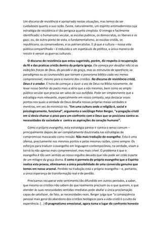 Um discurso de resistência é apropriado nestas situações, mas temos de ser
cuidadosos quanto a sua razão. Existe, naturalmente, um espírito antimodernista cuja
estratégia de resistência é tão perigosa quanto simplista. O inimigo e facilmente
identificado: o humanismo secular, as escolas publicas, os democratas, os liberais e os
gays; ou, de outro ponto de vista, o fundamentalismo, as escolas cristãs, os
republicano, os conservadores, e os patriarcalistas. E já que a cultura – nossa vida
pública compartilhada – é reduzida a um espetáculo de política, a única maneira de
resistir é vencer as guerras culturais.
O discurso de resistência que estou sugerindo, porém, diz respeito à recuperação
da fê e das praticas cristãs dentro da própria igreja. Ele começa por desafiar não só as
exibições fracas de Deus, do pecado e da graça, mas as estruturas de aparência, os
paradigmas ou as cosmovisões que tornam o panorama bíblico cada vez menos
compreensível, mesmo para a maioria dos cristãos. No discurso de resistência cristã,
Deus é o orador. É hora de começar a ouvir a voz de Deus na Bíblia novamente, de
levar nosso Senhor do pacto mais a sério que a nós mesmos, bem como ao amplo
público secular que precisa ser salvo de sua autófala. Pode ser simplesmente que a
estratégia mais relevante, especialmente em nosso contexto, seja destacar esses
pontos nos quais a verdade de Deus desafia nossas próprias meias-verdades e
mentiras, em vez de minimizá-los. “Em uma cultura onde a religião é, social e
psicologicamente, funcional”, argumenta o sociólogo Peter Berger, “a pregação cristã
em si devia chamar o povo para um confronto com o Deus que se posiciona contra as
necessidades da sociedade e contra as aspirações do coração humano”.
Como o próprio evangelho, esta estratégia parece ir contra o senso comum –
principalmente depois de ser completamente doutrinada nas estratégias de
compromisso mascarado como missão. Não mais tradução do evangelho. Esta é uma
ofensa, precisamente nos mesmos pontos e pelas mesmas razões, como sempre. Os
esforços para traduzir o evangelho em linguagem contemporânea, na verdade, visam a
torná-lo não apenas mais compreensível, mas mais crível. O problema é que o
evangelho é tão sem sentido ao nosso orgulho decaído que não pode ser crido á parte
de um milagre da graça divina. E como é pormeio do próprio evangelho que o Espírito
realiza esta proeza, eliminamos a única possibilidade de uma conversão genuína que
temos em nosso arsenal. Perdido na tradução está o próprio evangelho – e, portanto,
a única esperança de transformação real e de perdão.
Precisamos recuperar este sentimento tão difundido em outros períodos, a saber,
que mesmo os cristãos não sabem do que realmente precisam ou o que querem, e que
atender ás suas necessidades sentidas imediatas pode abafar a única proclamação
capas de satisfazer, de fato, as necessidades reais. Berger julga que “a conseqüência
pessoal mais geral do abandono dos cristãos teológicos para a vida cristã é o culto da
experiência. (...) O pragmatismo emocional, agora toma o lugar do confronto honesto

 
