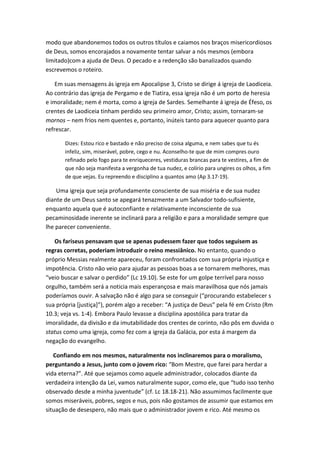 modo que abandonemos todos os outros títulos e caiamos nos braços misericordiosos
de Deus, somos encorajados a novamente tentar salvar a nós mesmos (embora
limitado)com a ajuda de Deus. O pecado e a redenção são banalizados quando
escrevemos o roteiro.
Em suas mensagens ás igreja em Apocalipse 3, Cristo se dirige á igreja de Laodiceia.
Ao contrário das igreja de Pergamo e de Tiatira, essa igreja não é um porto de heresia
e imoralidade; nem é morta, como a igreja de Sardes. Semelhante á igreja de Éfeso, os
crentes de Laodiceia tinham perdido seu primeiro amor, Cristo; assim, tornaram-se
mornos – nem frios nem quentes e, portanto, inúteis tanto para aquecer quanto para
refrescar.
Dizes: Estou rico e bastado e não preciso de coisa alguma, e nem sabes que tu és
infeliz, sim, miserável, pobre, cego e nu. Aconselho-te que de mim compres ouro
refinado pelo fogo para te enriqueceres, vestiduras brancas para te vestires, a fim de
que não seja manifesta a vergonha de tua nudez, e colírio para ungires os olhos, a fim
de que vejas. Eu repreendo e disciplino a quantos amo (Ap 3.17-19).

Uma igreja que seja profundamente consciente de sua miséria e de sua nudez
diante de um Deus santo se apegará tenazmente a um Salvador todo-sufisiente,
enquanto aquela que é autoconfiante e relativamente inconsciente de sua
pecaminosidade inerente se inclinará para a religião e para a moralidade sempre que
lhe parecer conveniente.
Os fariseus pensavam que se apenas pudessem fazer que todos seguisem as
regras corretas, poderiam introduzir o reino messiânico. No entanto, quando o
próprio Messias realmente apareceu, foram confrontados com sua própria injustiça e
impotência. Cristo não veio para ajudar as pessoas boas a se tornarem melhores, mas
“veio buscar e salvar o perdido” (Lc 19.10). Se este for um golpe terrível para nosso
orgulho, também será a noticia mais esperançosa e mais maravilhosa que nós jamais
poderíamos ouvir. A salvação não é algo para se conseguir (“procurando estabelecer s
sua própria [justiça]”), porém algo a receber: “A justiça de Deus” pela fé em Cristo (Rm
10.3; veja vs. 1-4). Embora Paulo levasse a disciplina apostólica para tratar da
imoralidade, da divisão e da imutabilidade dos crentes de corinto, não pôs em duvida o
status como uma igreja, como fez com a igreja da Galácia, por esta á margem da
negação do evangelho.
Confiando em nos mesmos, naturalmente nos inclinaremos para o moralismo,
perguntando a Jesus, junto com o jovem rico: “Bom Mestre, que farei para herdar a
vida eterna?”. Até que sejamos como aquele administrador, colocados diante da
verdadeira intenção da Lei, vamos naturalmente supor, como ele, que “tudo isso tenho
observado desde a minha juventude” (cf. Lc 18.18-21). Não assumimos facilmente que
somos miseráveis, pobres, segos e nus, pois não gostamos de assumir que estamos em
situação de desespero, não mais que o administrador jovem e rico. Até mesmo os

 