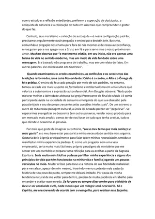 com o estudo e a reflexão entediantes, preferem a superação de obstáculos, a
conquista da natureza e a colocação de tudo em uso mais que compreender e gostar
do que faz.
Contudo, se o moralismo – salvação de autoajuda – é nossa configuração padrão,
precisamos regularmente ouvir pregasão e ensino para desistir dele. Batismo,
comunhão e pregação nos chama para fora de nós mesmos e de nossa autoconfiança,
e nos guiam para nos apegarmos a Cristo em fé e para servirmos o nosso próximo em
amor. Machen observa que “o movimento cristão, em seu inicio, não era apenas uma
forma de vida no sentido moderno, mas um modo de vida fundado sobre uma
mensagem. Era baseado não programa de trabalho, mas em um relato de fatos. Em
outras palavras, ele era baseado em doutrinas”.
Quando examinamos os credos ecumênicos, as confissões e os catecismos das
tradições reformadas, uma coisa fica evidente: Cristo é o centro, o Alfa e o Ômega de
fé e prática. O ensino da fé a cada geração por meio de tais padrões, no entanto,
tornou-se cada vez mais suspeito de formalismo e intelectualismo em uma cultura que
valoriza a autonomia e a expressão autoreferencial. Ann Douglas observa: “Nada pode
mostrar melhor a identidade alterada da Igreja Protestante do final do século 19 como
participante ávida na sociedade de consumo emergente do que sua obsessão pela
popularidade e seu desprezo crescente pelas questões intelectuais”. De um extremo a
outro de toda nossa paisagem cultural, a única lei deixada parece ser “pega leve”. Se
esperarmos evangelizar os descrente (em outras palavras, vender nosso produto para
um mercado mais amplo), vamos ter de nos livrar de tudo que tenha arestas, tudo o
que ofende e desanime as pessoas.
Por mais que goste de imaginar o contrário, “sou o meu tema que mais conheço e
mais gosto”, e o meu bem-estar pessoal é a minha necessidade sentida mais urgente.
Gostaria de ir à igreja principalmente para falar sobre minhas necessidades sentidas e
manifestar minha experiência piedosa. E, como um pregador com uma veia
empresarial, seria muito mais fácil meu próprio paradigma de ministério que me
sentar em um escritório e preparar uma refeição para as ovelhas a partir da Sagrada
Escritura. Seria muito mais fácil se pudesse partilhar minha experiência e alguns dos
princípios de vida que têm funcionado na minha vida e família jogando uns poucos
versículos no meio. Mudar o foco para Deus e a historia de sua fidelidade inabalável
para me salvar, apesar de mim mesmo, inserindo-me no contexto mais vasto da
história de seu povo do pacto, sempre me deixará irritado. Por causa da minha
tendência natural de me voltar para dentro, preciso de muita paciência e trabalho para
entender e aceitar esse enredo. Se for para eu sempre dizer amém para a história de
Deus e ser conduzido a ela, nada menos que um milagre será necessário. Só o
Espírito, me reescrevendo de acordo com o evangelho, para realizar essa façanha.

 