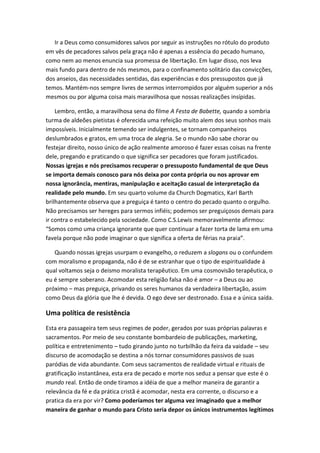 Ir a Deus como consumidores salvos por seguir as instruções no rótulo do produto
em vês de pecadores salvos pela graça não é apenas a essência do pecado humano,
como nem ao menos enuncia sua promessa de libertação. Em lugar disso, nos leva
mais fundo para dentro de nós mesmos, para o confinamento solitário das convicções,
dos anseios, das necessidades sentidas, das experiências e dos pressupostos que já
temos. Mantém-nos sempre livres de sermos interrompidos por alguém superior a nós
mesmos ou por alguma coisa mais maravilhosa que nossas realizações insípidas.
Lembro, então, a maravilhosa sena do filme A Festa de Babette, quando a sombria
turma de aldeões pietistas é oferecida uma refeição muito alem dos seus sonhos mais
impossíveis. Inicialmente temendo ser indulgentes, se tornam companheiros
deslumbrados e gratos, em uma troca de alegria. Se o mundo não sabe chorar ou
festejar direito, nosso único de ação realmente amoroso é fazer essas coisas na frente
dele, pregando e praticando o que significa ser pecadores que foram justificados.
Nossas igrejas e nós precisamos recuperar o pressuposto fundamental de que Deus
se importa demais conosco para nós deixa por conta própria ou nos aprovar em
nossa ignorância, mentiras, manipulação e aceitação casual de interpretação da
realidade pelo mundo. Em seu quarto volume da Church Dogmatics, Karl Barth
brilhantemente observa que a preguiça é tanto o centro do pecado quanto o orgulho.
Não precisamos ser hereges para sermos infiéis; podemos ser preguiçosos demais para
ir contra o estabelecido pela sociedade. Como C.S.Lewis memoravelmente afirmou:
“Somos como uma criança ignorante que quer continuar a fazer torta de lama em uma
favela porque não pode imaginar o que significa a oferta de férias na praia”.
Quando nossas igrejas usurpam o evangelho, o reduzem a slogans ou o confundem
com moralismo e propaganda, não é de se estranhar que o tipo de espiritualidade á
qual voltamos seja o deismo moralista terapêutico. Em uma cosmovisão terapêutica, o
eu é sempre soberano. Acomodar esta religião falsa não é amor – a Deus ou ao
próximo – mas preguiça, privando os seres humanos da verdadeira libertação, assim
como Deus da glória que lhe é devida. O ego deve ser destronado. Essa e a única saída.

Uma política de resistência
Esta era passageira tem seus regimes de poder, gerados por suas próprias palavras e
sacramentos. Por meio de seu constante bombardeio de publicações, marketing,
política e entretenimento – tudo girando junto no turbilhão da feira da vaidade – seu
discurso de acomodação se destina a nós tornar consumidores passivos de suas
paródias de vida abundante. Com seus sacramentos de realidade virtual e rituais de
gratificação instantânea, esta era de pecado e morte nos seduz a pensar que este é o
mundo real. Então de onde tiramos a idéia de que a melhor maneira de garantir a
relevância da fé e da prática cristã é acomodar, nesta era corrente, o discurso e a
pratica da era por vir? Como poderíamos ter alguma vez imaginado que a melhor
maneira de ganhar o mundo para Cristo seria depor os únicos instrumentos legítimos

 