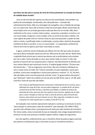 que Deus nos deu para o avanço do reino de Cristo justamente no coração da historia
de vaidade deste mundo?
Essa era do mal não tem apenas seu discurso de acomodação, mas também sua
política de acomodação. Combinados, eles são poderosos – contudo não
suficientemente fortes. Não só a mensagem do evangelho, mas o método de entrega
em si é a boa-nova. Deus não se limitou a falar da encarnação. Muito menos falou da
encarnação como um principio geral para tudo que Deus faz no mundo. Não, Deus
realmente se fez carne, cumpriu toda a justiça, conquistou o pecado e a morte e, em
sua ressurreição, inaugurou a nova criação, como as primícias de toda a colheta. Um
novo regime de poder está em marcha nesta era que está passando: o poder da vida
sobre a morte, a justificação sobre a condenação, a justiça todo o domínio do pecado.
A política de Deus é sua obra: a cruz e a ressurreição – e a expectativa confiante do
retorno de Cristo em glória, para fazer nova todas as coisas.
E agora, conforme somos lembrados por Efésios 4.8-16 o Rei que subiu faz descer
seus dons dessa revolução subversiva até nós. Não temos de subir até ele. Neste texto,
o apóstolo Paulo ensina que o mesmo que desceu até as profundezas mais remotas
por nós e subiu “acima de todos os céus, para encher todas as coisas” (v.10), não
guarda os tesouros de sua conquista para si mesmo, mas liberalmente os distribui aos
seus cativos libertos que continuam na terra. O original grego enfatiza: “Os dons que
ele mesmo deu...”. Eles se originaram com Cristo, não com membros individuais ou
com o corpo como um todo. Ele “mesmo concedeu uns para apóstolos, outros para
profetas, outros para evangelistas e outros para pastores e mestres” (v. 11). Os dons
não são dados como uma hierarquia de controle, como “os governadores dos povos”,
que “dominam” sobre seus súditos em vez de servi-los (Mt 20.25; veja vs. 25-28). pelo
contrário, Paulo diz que eles são dados:
Com vistas ao aperfeiçoamento dos santos para o desempenho do seu serviço, para a
edificação do corpo de Cristo, ate que todos cheguemos á unidade da fé e do pleno
conhecimento do filho de Deus, á perfeita varonilidade, á medida da estatura da
plenitude de Cristo, para que não mais sejamos como meninos, agitados de um lado
para o outro e levados ao redor por todo o vento de doutrina, pela artimanha dos
homens, pela astúcia com que induzem ao erro. Mas, seguindo a verdade em amor,
cresçamos em tudo naquele que é a cabeça, Cristo (Ef 4.12-15).

As traduções mais recentes tipicamente traduzem a sentença no versículo 12 como
“para equipar os santos para a obra do ministério” (por exemplo, ESV, NRSV E RSV),
que tem sido utilizada como a principal prova de texto por cada membro do ministério.
Por várias razões, estou convencido de que as traduções mais antigas (especialmente o
versículo 12) são mais precisas e também captam melhor a lógica do argumento.
Isso não significa, evidentemente, que o ministério oficial da palavra (agora exercido
por pastores e professores) seja o único dom ou que os ministérios tenham a

 