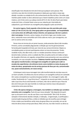 classificação mais elevada do reino de Cristo que qualquer outra pessoa. Pelo
contrário, esse dom do ministério da palavra é dado para que todo o corpo seja
dotado: reunidos na unidade da fé e do conhecimento do filho de Deus. Só então cada
membro pode receber os dons adicionais que o fazem trabalhar juntos como um corpo
maduro, com Cristo como sua cabeça vivente (Ef 4.15-16). Os dons fluem para baixo
vindos de Cristo; o Grande Pastor serve ao seu rebanho por intermédio de
subpastores, que ministram seu evangelho pela pregação e pelo sacramento.
Em outros lugares, Paulo expande a lista de dons que são exercidos pelo corpo
maior (cf. Rm 12.3-8; 1Co 12). Uma igreja pobre em generosidade, em hospitalidade
e em outros dons de edificação mútua é doente; uma igreja que não tem a palavra
não é uma igreja. Portanto, vamos á igreja, em primeiro lugar, para receber esses
dons, realizando nossa comunhão com Cristo cada vez mais e, por conseguinte, uns
com os outros como seu corpo.
Pense nisso em termos de um jantar luxuoso, onde presentes (dons) são trocados.
Primeiro, somos convidados,degustando a refeição que nos foi generosamente
fornecida pelo hospedeiro (Cristo), por meio de seus servos (ministros). Depois os
convidados gratos se tornam participantes ativos na troca de presentes. Tendo,
recebido muito, eles dão muito; o dar e o receber presentes mútuos continuam
durante toda a semana, como o cuidado dos fiéis uns pelos outros em todos os tipos
de situações informais; em seguida, compartilham esses presentes com seus próximos
incrédulos, em suas vocações seculares. Podemos inverter esse fluxo de presentes,
não apenas transformando a mensagem do evangelho em apelos para subir as
escadas das experiências e do ativismo moral, como também os meios da graça em
meios de obras, apropriando-nos do serviço gracioso de Deus por nós, concentrandonos, quase exclusivamente, em nosso serviço.
Já destaquei como nossa mensagem tem sido transformada de uma boa nova em
um bom conselho. Os efeitos de uma lei confusa e um evangelho confuso em conteúdo
têm vastas conseqüências na pratica da igreja também. Se a mensagem é ação, não
credos, focalizando em “o que faria Jesus?”, enquanto se assume que todo o mundo já
sabe o que Jesus fez (e está fazendo e vai fazer), não é de se admirar que o fluxo de
dons de Cristo para nós seja invertido no modo que vivemos nossa vida pessoal e
corporativa como povo de Deus.
Cristo não apenas designou a mensagem, mas também os métodos que considera
coerentes com o evangelho. Paulo diz que nossa salvação “não depende de quem
quer ou de quem corre, mas de usar Deus a sua misericórdia” (Rm 9.16). Se nossa
salvação é inteiramente devido á eleição, á redenção, á regeneração, á santificação e
á preservação da graça de Deus, então os métodos que ele escolheu para entregar
Cristo e todos seus benefícios serão meios da graça (Deus nos servindo), em vez de
meio de obras (nosso serviço para Deus). Mais uma vez, isso não é excluir as obras ou

 