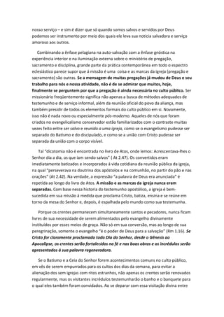 nosso serviço – e sim é dizer que só quando somos salvos e servidos por Deus
podemos ser instrumento por meio dos quais ele leva sua noticia salvadora e serviço
amoroso aos outros.
Combinando a ênfase pelagiana na auto-salvação com a ênfase gnóstica na
experiência interior e na iluminação externa sobre o ministério de pregação,
sacramento e disciplina, grande parte da prática contemporânea em todo o espectro
eclesiástico parece supor que á missão é uma coisa e as marcas da igreja (pregação e
sacramento) são outras. Se a mensagem de muitas pregações já mudou de Deus e seu
trabalho para nós e nossa atividade, não é de se admirar que muitos, hoje,
finalmente se perguntem por que a pregação é ainda necessária no culto público. Ser
missionário freqüentemente significa não apenas a busca de métodos adequados de
testemunho e de serviço informal, além da reunião oficial do povo da aliança, mas
também presidir de todos os elementos formais do culto público em si. Novamente,
isso não é nada novo ou especialmente pós-moderno. Aqueles de nós que foram
criados no evangelicalismo conservador estão familiarizados com o contraste muitas
vezes feito entre ser salvo e reunido a uma igreja, como se o evangelismo pudesse ser
separado do Batismo e do discipulado, e como se a união com Cristo pudesse ser
separada da união com o corpo visível.
Tal “dicotomia não é encontrada no livro de Atos, onde lemos: Acrescentava-lhes o
Senhor dia a dia, os que iam sendo salvos” ( At 2.47). Os convertidos eram
imediatamente batizados e incorporados á vida cotidiana da reunião pública da igreja,
na qual “perseverava na doutrina dos apóstolos e na comunhão, no partir do pão e nas
orações” (At 2.42). Na verdade, a expressão “a palavra de Deus era anunciada” é
repetida ao longo do livro de Atos. A missão e as marcas da igreja nunca eram
separadas. Com base nessa historia do testemunho apostólico, a igreja é bemsucedida em sua missão á medida que proclama Cristo, batiza, ensina e se reúne em
torno da mesa do Senhor e, depois, é espalhada pelo mundo como sua testemunha.
Porque os crentes permanecem simultaneamente santos e pecadores, nunca ficam
livres de sua necessidade de serem alimentados pelo evangelho divinamente
instituídos por esses meios de graça. Não só em sua conversão, mas ao longo de sua
peregrinação, somente o evangelho “é o poder de Deus para a salvação” (Rm 1.16). Se
Cristo for claramente proclamado todo Dia do Senhor, desde o Gênesis ao
Apocalipse, os crentes serão fortalecidos na fé e nas boas obras e os incrédulos serão
apresentados á sua palavra regeneradora.
Se o Batismo e a Ceia do Senhor forem acontecimentos comuns no culto público,
em vês de serem empurrados para os cultos dos dias da semana, para evitar a
alienação dos sem igrejas com ritos estranhos, não apenas os crentes serão renovados
regularmente, mas os visitantes incrédulos testemunharão o banho e o banquete para
o qual eles também foram convidados. Ao se deparar com essa visitação divina entre

 