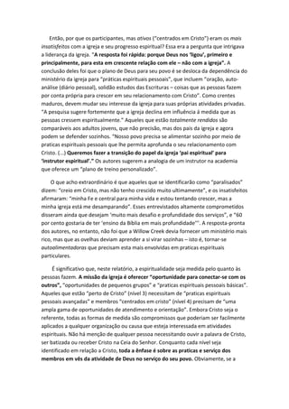 Então, por que os participantes, mas ativos (“centrados em Cristo”) eram os mais
insatisfeitos com a igreja e seu progresso espiritual? Essa era a pergunta que intrigava
a liderança da igreja. “A resposta foi rápida: porque Deus nos ‘ligou’, primeiro e
principalmente, para esta em crescente relação com ele – não com a igreja”. A
conclusão deles foi que o plano de Deus para seu povo é se desloca da dependência do
ministério da igreja para “práticas espirituais pessoais”, que incluem “oração, autoanálise (diário pessoal), solidão estudos das Escrituras – coisas que as pessoas fazem
por conta própria para crescer em seu relacionamento com Cristo”. Como crentes
maduros, devem mudar seu interesse da igreja para suas próprias atividades privadas.
“A pesquisa sugere fortemente que a igreja declina em influência á medida que as
pessoas cressem espiritualmente.” Aqueles que estão totalmente rendidos são
comparáveis aos adultos jovens, que não precisão, mas dos pais da igreja e agora
podem se defender sozinhos. “Nosso povo precisa se alimentar sozinho por meio de
praticas espirituais pessoais que lhe permita aprofunda o seu relacionamento com
Cristo. (...) Queremos fazer a transição do papel da igreja ‘pai espiritual’ para
‘instrutor espiritual’.” Os autores sugerem a analogia de um instrutor na academia
que oferece um “plano de treino personalizado”.
O que acho extraordinário é que aqueles que se identificarão como “paralisados”
dizem: “creio em Cristo, mas não tenho crescido muito ultimamente”, e os insatisfeitos
afirmaram: “minha Fe e central para minha vida e estou tentando crescer, mas a
minha igreja está me desamparando”. Esses entrevistados altamente comprometidos
disseram ainda que desejam ‘muito mais desafio e profundidade dos serviços”, e “60
por cento gostaria de ter ‘ensino da Bíblia em mais profundidade’’’. A resposta-pronta
dos autores, no entanto, não foi que a Willow Creek devia fornecer um ministério mais
rico, mas que as ovelhas deviam aprender a si virar sozinhas – isto é, tornar-se
autoalimentadoras que precisam esta mais envolvidas em praticas espirituais
particulares.
É significativo que, neste relatório, a espiritualidade seja medida pelo quanto às
pessoas fazem. A missão da igreja é oferecer “oportunidade para conectar-se com os
outros”, “oportunidades de pequenos grupos” e “praticas espirituais pessoais básicas”.
Aqueles que estão “perto de Cristo” (nível 3) necessitam de “praticas espirituais
pessoais avançadas” e membros “centrados em cristo” (nível 4) precisam de “uma
ampla gama de oportunidades de atendimento e orientação”. Embora Cristo seja o
referente, todas as formas de medida são compromissos que poderiam ser facilmente
aplicados a qualquer organização ou causa que esteja interessada em atividades
espirituais. Não há menção de qualquer pessoa necessitando ouvir a palavra de Cristo,
ser batizada ou receber Cristo na Ceia do Senhor. Conquanto cada nível seja
identificado em relação a Cristo, toda a ênfase é sobre as praticas e serviço dos
membros em vês da atividade de Deus no serviço do seu povo. Obviamente, se a

 