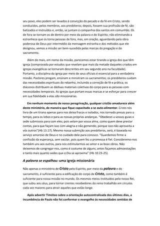 seu povo, eles podem ser levados á convicção do pecado e da fé em Cristo, sendo
conduzidos, pelos membros, aos presbíteros; depois, fossem sua profissão de fé, são
batizados e instruídos e, então, se juntam á companhia dos santos em comunhão. Os
de fora se tornam os de dentro por meio da palavra e do Espírito; não eliminando a
estranheza que os torna pessoas de fora, mas, em oração, aguardando pela obra
poderosa de Deus por intermédio da mensagem estranha e dos métodos que ele
designou, vemos a missão ser bem-sucedida pelas marcas da pregação e do
sacramento.
Além do mais, em nome da missão, parecemos estar tirando a igreja dos que têm
igreja (comprovado por estudos que revelam que mais da metade daqueles criados em
igrejas evangélicas se tornaram descrentes em seu segundo ano na faculdade).
Portanto, a disciplina da igreja por meio de seus oficiais é essencial para a verdadeira
missão. Pastores pregam, ensinam e ministram os sacramentos; os presbíteros cuidam
das necessidades espirituais do rebanho, incluindo a correção de fé e prática; os
diáconos distribuem as dádivas materiais coletivas do corpo para as pessoas com
necessidades temporais. As igrejas que portam essas marcas e se esforçar para crescer
em sua fidelidade a elas são missionárias.
Em nenhum momento de nossa peregrinação, qualquer cristão amadurece além
deste ministério, de maneira que fique capacitado a se auto-alimentar. Cristo nós
livra de um tirano apenas para nos deixa fracos e isolados, nos tornado presas para o
tempo, para os lobos e para as nossas próprias andanças. “Obedecei a vossos guias e
sede submissos para com eles; pois velam por vossa alma, como quem deve prestar
contas, para que façam isso com alegria e não gemendo; porque isso não aproveita a
vós outros”(Hb 13.17). Mesmo nossa submição aos presbíteros, será, é baseada no
serviço amoroso de Deus e no cuidado dele para conosco. “Guardemos firme a
confissão da esperança, sem vacilar, pois quem fez a promessa é fiel. Consideremo-nos
também uns aos outros, para nos estimularmos ao amor e as boas obras. Não
deixemos de congregar-nos, como é costume de alguns; antes façamos admoestações
e tanto mais quanto vedes que o Dia se aproxima” (Hb 10.23-25).

A palavra se espalhou: uma igreja missionária
Não apenas o ministério de Cristo pelo Espírito, por meio da palavra e do
sacramento, é suficiente para a edificação do corpo de Cristo, como também é
suficiente para nossa missão no mundo. Os mesmos meios instituídos pelo nosso Rei,
que subiu aos céus, para tornar crentes recebedores do reino trabalhão em círculos
cada vez maiores para atrair aqueles que estão longe.
Após advertir Timóteo sobre a orientação autocentralizada dos últimos dias, a
incumbência de Paulo não foi conformar o evangelho ás necessidades sentidas de

 