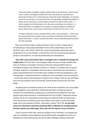 Tendo anunciado o evangelho naquela cidade e feito muitos discípulos, voltaram para
Listra, e Icônio, e Antioquia, fortalecendo a alma dos discípulos, exortando-os a
permanecer firmes na fé; e mostrando que, através de muitas tribulações, nos importa
entrar no reino de Deus. E, promovendo-lhes, em cada igreja, a eleição de presbíteros,
depois de orar com jejuns, os encomendou ao Senhor em quem haviam crido. (...)
Assim as igrejas eram fortalecidas na fé e, dia a dia, aumentavam em números. (...)
[Paulo] dissertava na sinagoga entre os judeus e os gentios piedosos; também na
praça, todos os dias, entre os que se encontravam ali (At 14.21-23; 16.5; 17.17).
Também muitos dos corintos, ouvindo [Paulo], criam e eram batizados. (...) Durou isso
por espaço de dois anos, dando ensejo a que todos os habitantes da Ásia ouvissem a
palavra do Senhor. (...) Assim, a palavra do Senhor crescia e prevalecia poderosamente
(At 18.8; 19.10,20).

Deus cria mundos ao falar. A palavra de Deus nunca é morta, á espera de ser
completada por nossa própria atividade moral ou feita subordinada a ela. Pelo
contrário, ela é “viva e eficaz” (Hb 4.12), sempre prosperando naquilo para que é
designada (Is 55.11). Na verdade, o cristianismo é uma fé missionária precisamente
porque é uma doutrina, um anúncio proclamado por embaixadores.
Deus sabe o que está fazendo. Nem a mensagem nem os métodos de entrega são
criação nossa. Se Cristo não é o Rei da igreja, então, em pouco tempo, também não
será seu Profeta ou Sacerdote. Precisamos olhar para ele para definir não só a
mensagem da igreja, mas também a natureza, a missão e os métodos com os quais é
entregue. Enquanto o reavivalismo de Finney para o movimento de crescimento da
igreja contemporânea tem encontrado novas medidas em técnicas pragmáticas, uma
nova geração – compreensivelmente, sedenta de uma orientação mais transcendente
– procura por novos meios de graça em práticas mais místicas. Uma vez que você fique
preso em seus próprios meios de ascensão, estará sempre á procura de uma nova
droga.
As igrejas que se concentram apenas em cuidar de seus membros, sem uma paixão
para evangelizar os que estão fora, infielmente estreitam a missão que lhes foi
confiada. Em contrapartida, as igrejas que se concentram principalmente nos semigrejas muitas vezes esquecem o mandamento de Cristo a Pedro: “Apascenta minhas
ovelhas” (Jo 21.17). O equilíbrio é encontrado no sermão de Pedro no Pentecostes:
“Para vós outros é a promessa, para vossos filhos e para todos os que ainda estão
longe, isto é, para quantos o Senhor, nosso Deus, chamar” (At 2.39). Se com todo
nosso zelo missionário estivermos perdendo filhos e falhando em verdadeiramente
alcançar aqueles que estão longe, talvez seja hora de repensar nosso ministério.
O que é preciso nestes dias, como em qualquer outro momento, é uma igreja que
seja uma verdadeira comunidade da aliança definida pelo evangelho em vez de um
prestador de serviço definido por leis do mercado, ideologias políticas, distinções

 