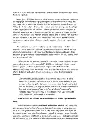 igreja se restringe a oferecer oportunidades para as ovelhas fazerem algo, elas podem
fazer isso sozinhas.
Apesar de ter definido a si mesma, primariamente, como a antítese do movimento
da megaigreja, o movimento da igreja emergente está se tornando mais amigo dos
seus rivais, como a recente participação de Briam McLaren em uma conferencia em
Willow Creek atesta. Como Briam McLaren e outros liderem emergentes, Doug Pagitt
nos encoraja a pensar em nós mesmos e na vida que levamos como o evangelho. A
Bíblia, diz McLaren, é “parte de uma conversa, não um livro morto do qual extraio a
verdade”. A palavra de Deus não vem a nós do lado de fora; os crentes “têm a verdade
de Deus dentro de si”, escreve Pagitt. Na verdade, “cada pessoa tem experiência,
compreensão e perspectiva; não existe ninguém que seja totalmente desprovido de
verdade”.
Ameaçados nesta perda de sola Scriptura estão os colorarios: solo Christo
(somente Cristo), sola gratia (somente a graça), sola fide (somente a Fe), e soli Deo
gloria (gloria somente a Deus). Estes risco não são demasiado elevados para Briam
McLaren, que, por exemplo, repreende os cristãos reformados por “seu caso de amor
com a palavra latina sola”.
De acordo com Dan Kimball, a igreja não é um lugar. ”A igreja é o povo de Deus,
que se reúne com um sentido de mição (At 14.27). não podemos ir á igreja porque
somos a igreja.” Apartir disso, Dan Kimball, traça o contraste familiar entre
evangelismo (missão) e marcas da igreja (meio de graça). Apelando para The Missional
Church de Darrell Guder, Dan Kimball cosidera que as coisas deram erradas na
Reforma.
Os reformadores, em seus esforços para aumenta a autoridade da Bíblia e
assegurar a sã doutrina, definiram as marcas de uma igreja verdadeira como:
um lugar onde o evangelho é pregado corretamente, e a disciplina da igreja é
exercida. No entanto, ao longo do tempo, essas marcas estreitaram a definição
da própria igreja como um “lugar onde”,em vês de um “povo que é’ a
realidade. A palavra igreja tornou-se definida como “um lugar onde sertãs
coisas acontecem”, como pregação e comunhão.
Desta maneira, no entanto, o trabalho das pessoas toma o lugar da obra de
Deus.
O evangelho é boa-nova. A mensagem determina o meio. Há uma lógica clara
para o argumento de Paulo em Romanos 10, onde ele contrasta “a justiça decorrente
da lei” e “a justiça decorrente da fé” (Rm 10.5-6). Fomos resgatados pelas ações de
Cristo, não pelas nossas; o Espírito aplica esta redenção a nós aqui e agora, de modo
que somos justificados pela fé sem as obras; mesmo essa fé nos e dada por intermédio
da proclamação de Cristo. Uma vês que este evangelho é um relato a ser crido em vês

 