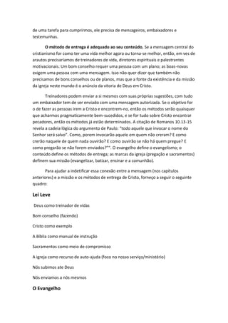 de uma tarefa para cumprirmos, ele precisa de mensageiros, embaixadores e
testemunhas.
O método de entrega é adequado ao seu conteúdo. Se a mensagem central do
cristianismo for como ter uma vida melhor agora ou torna-se melhor, então, em ves de
arautos precisaríamos de treinadores de vida, diretores espirituais e palestrantes
motivacionais. Um bom conselho requer uma pessoa com um plano; as boas-novas
exigem uma pessoa com uma mensagem. Isso não quer dizer que também não
precisamos de bons conselhos ou de planos, mas que a fonte da existência e da missão
da igreja neste mundo é o anúncio da vitoria de Deus em Cristo.
Treinadores podem enviar a si mesmos com suas próprias sugestões, com tudo
um embaixador tem de ser enviado com uma mensagem autorizada. Se o objetivo for
o de fazer as pessoas irem a Cristo e encontrem-no, então os métodos serão quaisquer
que acharmos pragmaticamente bem-sucedidos, e se for tudo sobre Cristo encontrar
pecadores, então os métodos já estão determinados. A citação de Romanos 10.13-15
revela a cadeia lógica do argumento de Paulo: “todo aquele que invocar o nome do
Senhor será salvo”. Como, porem invocarão aquele em quem não creram? E como
crerão naquele de quem nada ouvirão? E como ouvirão se não há quem pregue? E
como pregarão se não forem enviados?”“. O evangelho define o evangelismo; o
conteúdo define os métodos de entrega; as marcas da igreja (pregação e sacramentos)
definem sua missão (evangelizar, batizar, ensinar e a comunhão).
Para ajudar a indetificar essa conexão entre a mensagem (nos capítulos
anteriores) e a missão e os métodos de entrega de Cristo, forneço a seguir o seguinte
quadro:

Lei Leve
Deus como treinador de vidas
Bom conselho (fazendo)
Cristo como exemplo
A Bíblia como manual de instrução
Sacramentos como meio de compromisso
A igreja como recurso de auto-ajuda (foco no nosso serviço/ministério)
Nós subimos ate Deus
Nós enviamos a nós mesmos

O Evangelho

 