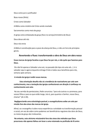 Deus como juiz e justificador
Boas-novas (feito)
Cristo como Salvador
A Bíblia como mistério de Cristo sendo revelado
Sacramentos como meio de graça
A igreja como embaixada da graça (foco no serviço/ministério de Deus)
Deus desse até nós
Deus nós envia
A Bíblia é constituição para o povo da aliança de Deus, e não um livro de princípios
gerais.

Revertendo o fluxo: transformando a obra de Deus em obra nossa
Essas marcas da igreja focaliza o que Deus faz por nós, e não quilo que fazemos para
Deus.
Ele não foi apenas o Salvador uma vez, no passado (do tipo era uma vês...). é o
salvador aqui e agora enquanto entrega Cristo e todos seus benefícios para nós,
semana após semana.
A missão da igreja é exibir essas marcas.
Esta orientação desafia não só a tendência de reavivalismo por zelo sem
conhecimento, mas a tentação das igrejas confessionais em direção á confiança no
conhecimento sem zelo.
No seu sermão do pentecostes, Pedro anunciou: “para vós outros e a promessa, para
vossos filhos e para os que estão longe, isto é, para quantos o Senhor, nosso Deus,
chamar” (At 2.39).
Negligenciando uma eclesiologia pactual, o evangelicalismo exibe um zelo por
missão fora dos eixos das marcas da igreja.
Afinal, se o evangelho é sobre nossa experiência e atividade na transformação pessoal
e social, em vez de sobre como podemos ser beneficiários regulares dos dons de Deus,
os meios da graça são irrelevantes.
No entanto, este ativismo missionário fora dos eixos dos métodos que Deus
prescreveu não apenes falhou em levar a uma retomada na profissão de fé entre

 