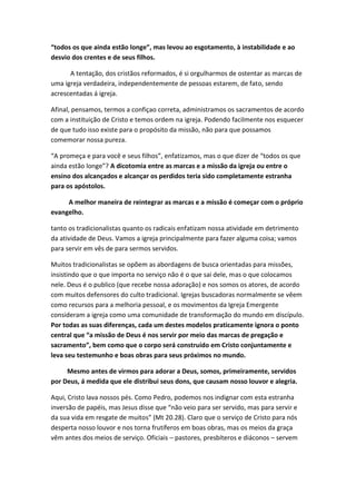 “todos os que ainda estão longe”, mas levou ao esgotamento, à instabilidade e ao
desvio dos crentes e de seus filhos.
A tentação, dos cristãos reformados, é si orgulharmos de ostentar as marcas de
uma igreja verdadeira, independentemente de pessoas estarem, de fato, sendo
acrescentadas á igreja.
Afinal, pensamos, termos a confiçao correta, administramos os sacramentos de acordo
com a instituição de Cristo e temos ordem na igreja. Podendo facilmente nos esquecer
de que tudo isso existe para o propósito da missão, não para que possamos
comemorar nossa pureza.
“A promeça e para você e seus filhos”, enfatizamos, mas o que dizer de “todos os que
ainda estão longe”? A dicotomia entre as marcas e a missão da igreja ou entre o
ensino dos alcançados e alcançar os perdidos teria sido completamente estranha
para os apóstolos.
A melhor maneira de reintegrar as marcas e a missão é começar com o próprio
evangelho.
tanto os tradicionalistas quanto os radicais enfatizam nossa atividade em detrimento
da atividade de Deus. Vamos a igreja principalmente para fazer alguma coisa; vamos
para servir em vês de para sermos servidos.
Muitos tradicionalistas se opõem as abordagens de busca orientadas para missões,
insistindo que o que importa no serviço não é o que sai dele, mas o que colocamos
nele. Deus é o publico (que recebe nossa adoração) e nos somos os atores, de acordo
com muitos defensores do culto tradicional. Igrejas buscadoras normalmente se vêem
como recursos para a melhoria pessoal, e os movimentos da Igreja Emergente
consideram a igreja como uma comunidade de transformação do mundo em discípulo.
Por todas as suas diferenças, cada um destes modelos praticamente ignora o ponto
central que “a missão de Deus é nos servir por meio das marcas de pregação e
sacramento”, bem como que o corpo será construído em Cristo conjuntamente e
leva seu testemunho e boas obras para seus próximos no mundo.
Mesmo antes de virmos para adorar a Deus, somos, primeiramente, servidos
por Deus, á medida que ele distribui seus dons, que causam nosso louvor e alegria.
Aqui, Cristo lava nossos pés. Como Pedro, podemos nos indignar com esta estranha
inversão de papéis, mas Jesus disse que “não veio para ser servido, mas para servir e
da sua vida em resgate de muitos” (Mt 20.28). Claro que o serviço de Cristo para nós
desperta nosso louvor e nos torna frutíferos em boas obras, mas os meios da graça
vêm antes dos meios de serviço. Oficiais – pastores, presbíteros e diáconos – servem

 