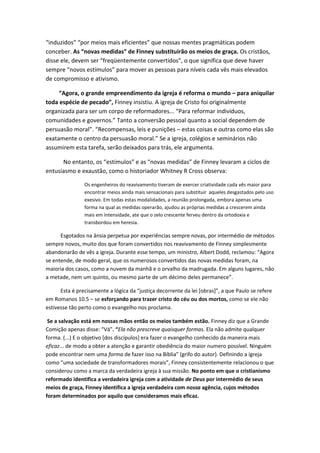 “induzidos” “por meios mais eficientes” que nossas mentes pragmáticas podem
conceber. As “novas medidas” de Finney substituirão os meios de graça. Os cristãos,
disse ele, devem ser “freqüentemente convertidos”, o que significa que deve haver
sempre “novos estímulos” para mover as pessoas para níveis cada vês mais elevados
de compromisso e ativismo.
“Agora, o grande empreendimento da igreja é reforma o mundo – para aniquilar
toda espécie de pecado”, Finney insistiu. A igreja de Cristo foi originalmente
organizada para ser um corpo de reformadores... “Para reformar indivíduos,
comunidades e governos.” Tanto a conversão pessoal quanto a social dependem de
persuasão moral”. “Recompensas, leis e punições – estas coisas e outras como elas são
exatamente o centro da persuasão moral.” Se a igreja, colégios e seminários não
assumirem esta tarefa, serão deixados para trás, ele argumenta.
No entanto, os “estímulos” e as “novas medidas” de Finney levaram a ciclos de
entusiasmo e exaustão, como o historiador Whitney R Cross observa:
Os engenheiros do reavivamento tiveram de exercer criatividade cada vês maior para
encontrar meios ainda mais sensacionais para substituir aqueles desgastados pelo uso
exesivo. Em todas estas modalidades, a reunião prolongada, embora apenas uma
forma na qual as medidas operarão, ajudou as próprias medidas a crescerem ainda
mais em intensidade, ate que o zelo crescente ferveu dentro da ortodoxia e
transbordou em heresia.

Esgotados na ânsia perpetua por experiências sempre novas, por intermédio de métodos
sempre novos, muito dos que foram convertidos nos reavivamento de Finney simplesmente
abandonarão de vês a igreja. Durante esse tempo, um ministro, Albert Dodd, reclamou: “Agora
se entende, de modo geral, que os numerosos convertidos das novas medidas foram, na
maioria dos casos, como a nuvem da manhã e o orvalho da madrugada. Em alguns lugares, não
a metade, nem um quinto, ou mesmo parte de um décimo deles permanece”.
Esta é precisamente a lógica da “justiça decorrente da lei *obras+”, a que Paulo se refere
em Romanos 10.5 – se esforçando para trazer cristo do céu ou dos mortos, como se ele não
estivesse tão perto como o evangelho nos proclama.
Se a salvação está em nossas mãos então os meios também estão. Finney diz que a Grande
Comição apenas disse: “Vá”. “Ela não prescreve quaisquer formas. Ela não admite qualquer
forma. (...) E o objetivo [dos discípulos] era fazer o evangelho conhecido da maneira mais
eficaz... de modo a obter a atenção e garantir obediência do maior numero possível. Ninguém
pode encontrar nem uma forma de fazer isso na Bíblia” (grifo do autor). Definindo a igreja
como “uma sociedade de transformadores morais”, Finney consistentemente relacionou o que
considerou como a marca da verdadeira igreja à sua missão. No ponto em que o cristianismo
reformado identifica a verdadeira igreja com a atividade de Deus por intermédio de seus
meios de graça, Finney identifica a igreja verdadeira com nossa agência, cujos métodos
foram determinados por aquilo que consideramos mais eficaz.

 