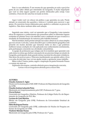 Esta é a sua sabedoria. É um resumo do que aprendeu na aula e que já faz
parte do seu saber obtido por intermédio da Geografia. É muito importante
que você se sinta seguro quanto aos pontos destacados pela coruja. Caso
contrário, é hora de dar uma boa revisada no texto.


    Aqui é onde você vai colocar em prática o que aprendeu na aula. Preste
atenção no enunciado das questões e sinta-se à vontade para escrever o que
pensa. Os exercícios foram elaborados para ajudá-lo a enfrentar as provas do
supletivo. Não deixe nenhum deles sem solução.


     Seguindo esse roteiro, você vai aprender que a Geografia é uma maneira
eficaz de organizar o conhecimento que possuímos sobre os diferentes lugares
existentes no planeta Terra e de entender como o ambiente em que vivemos é o
resultado da transformação da natureza pelo trabalho humano.
     Não há mistério, basta prestar atenção nas aulas e observar as coisas simples
que nos cercam. Com elas, vamos descobrir que o conhecimento geográfico está
presente em muitas decisões que tomamos todos os dias e que podemos
melhorar nossas condições de vida aplicando esse conhecimento corretamente,
pela participação consciente nas atividades comunitárias.
     A equipe de professores que redigiu este livro também quer aprender com
cada aluno ou aluna que dedicar uma parte de seu precioso tempo ao estudo da
Geografia, participando deste grande esforço nacional de educação à distância.
Não deixe de escrever para o Telecurso manifestando sua opinião sobre o livro
e as aulas da televisão, isso vai nos ajudar muito a aprimorar nosso trabalho.
     Mãos à obra! Vamos, juntos, seguir a inspiração do poeta Fernando Pessoa
e avançar em meio ao:
     Esplendor dos mapas, caminho abstrato para a imaginação concreta,
             Letras e riscos irregulares abrindo para a maravilha.




AUTORIA
Claudio Antonio G. Egler
Doutor em Economia pela UNICAMP, Professor do Departamento de Geografia
da UFRJ.
Claudia Andrea Lafayette Pinto
Mestranda em Geoprocessamento pela USP, Professora de 1º grau.
Clovis Dottori
Licenciado em Geografia e História, Professor do Colégio Pedro II e do Depar-
tamento de Geografia da PUC-Rio.
Luciana de Lima Martins
Mestre em Geografia pela UFRJ, Professora da Universidade Estadual de
Londrina.
Fábio Rodrigues Pereira
Licenciado em Geografia pela UFRJ, colaborador do Núcleo de Pesquisa em
Ensino de Geografia da UFRJ.
Vladimir Mendes Nunes
Mestrando em Geografia pela UFRJ, Professor de 1º grau.
 