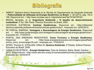 • ARBOIT, Nathana Karina Swarowski et al. Revista do Departamento de Geografia [Internet]
– Potencialidade de Utilização da Energia Geotérmica no Brasil. V. 26 (2013), pág. 155 á
168. Disponível em: < http://www.revistas.usp.br /rdg/article/viewFile/75194/78742>.
• BRAGA, Benedito. et al. Engenharia Ambiental – O desafio do desenvolvimento
sustentável. 2ª Ed. São Paulo: Pearson Education do Brasil, 2005.
• CENTRAIS ELÉTRICAS. Centrais Geotérmicas. Disponível em: <http://rd9central
electrica.webnode.pt/desenvolvimento/centrais-geotermicas/>. Acessado em: 22/05/2015
• PE PORTAL ENERGIA. Vantagens e Desvantagens da Energia Geotérmica. Disponível
em: < http://www.portal-energia.com/vantagens-e-desvantagens-da-energia-geotermica/>.
Acessado em: 17/04/2015
• PORTAL DAS ENERGIAS RENOVÁVEIS. Como Funciona a Energia Geotérmica.
Disponível em: <http://www.energiasrenovaveis.com/images/upload/flash/
anima_como_funciona/geo18.swf>. Acessado em: 17/04/2015
• SPIRO, Thomas G.; STIGLIANI, Willian M. Química Ambiental. 2ª Edição. Editora Pearson
Education do Brasil, 2009.
• USINA ECOELÉTRICA – Energia Geotérmica. Feira de Santana, Bahia, Brasil. Outubro
2010. Disponível em: <http://www.dee.feis.unesp.br/usinaecoeletrica/index.php/geotermica>.
Acessado em: 25/04/2015
 